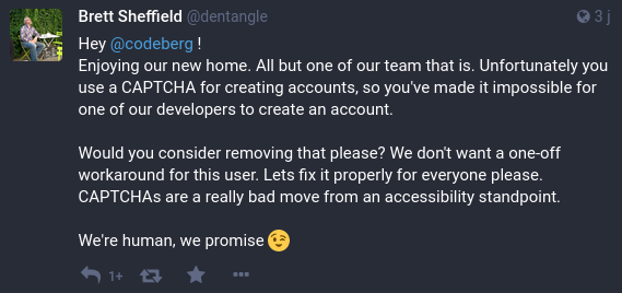 Hey Codeberg! Enjoying our new home. All but one of our team that is. Unfortunately you use a CAPTCHA for creating accounts, so you've made it impossible for one of our developers to create an account.  Would you consider removing that please? We don't want a one-off workaround for this user. Lets fix it properly for everyone please.  CAPTCHAs are a really bad move from an accessibility standpoint.  We're human, we promise